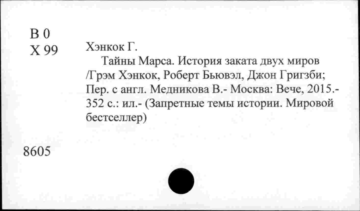 ﻿во
Х99
Хэнкок Г.
Тайны Марса. История заката двух миров /Грэм Хэнкок, Роберт Бьювэл, Джон Григзби; Пер. с англ. Медникова В,- Москва: Вече, 2015.-352 с.: ил.- (Запретные темы истории. Мировой бестселлер)
8605